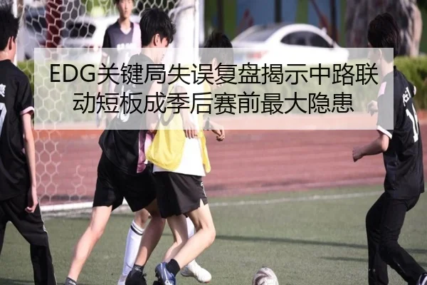 EDG关键局失误复盘揭示中路联动短板成季后赛前最大隐患
